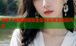 免费下载蜜桃视频全集尽享高清精彩内容