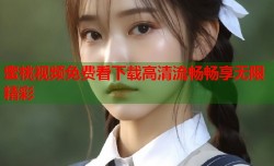 蜜桃视频免费看下载高清流畅畅享无限精彩