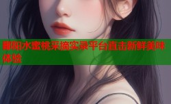 鄱阳水蜜桃采摘实录平台直击新鲜美味体验