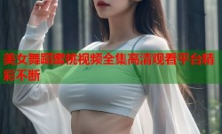 美女舞蹈蜜桃视频全集高清观看平台精彩不断