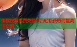 蜜桃视频免费兑换平台轻松获取海量高清资源