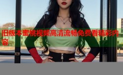 旧版本蜜桃视频高清流畅免费看精彩内容