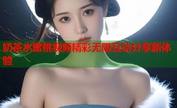 奶茶水蜜桃视频精彩无限互动分享新体验