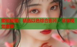 蜜桃视频：精选以色综合影片，尽享视觉盛宴