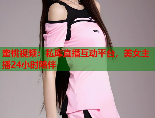 蜜桃视频:私库直播互动平台,美女主播24小时陪伴 第1张 蜜桃视频:私库直播互动平台,美女主播24小时陪伴 第1张