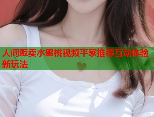 人间贩卖水蜜桃视频平家推荐互动体验新玩法 第1张 人间贩卖水蜜桃视频平家推荐互动体验新玩法 第1张