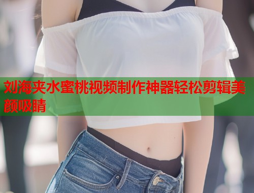 刘海夹水蜜桃视频制作神器轻松剪辑美颜吸睛 第1张 刘海夹水蜜桃视频制作神器轻松剪辑美颜吸睛 第1张