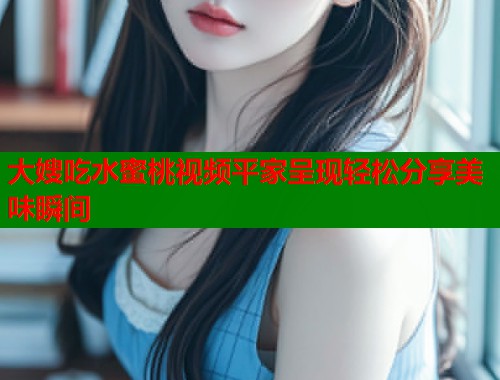 大嫂吃水蜜桃视频平家呈现轻松分享美味瞬间 第1张 大嫂吃水蜜桃视频平家呈现轻松分享美味瞬间 第1张