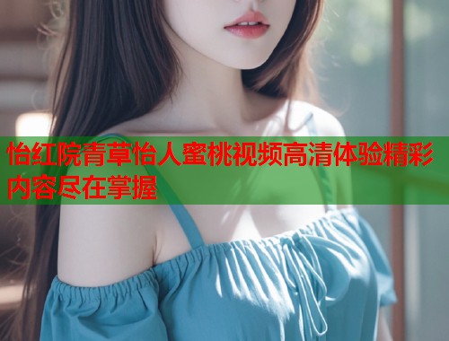 怡红院青草怡人蜜桃视频高清体验精彩内容尽在掌握 第1张 怡红院青草怡人蜜桃视频高清体验精彩内容尽在掌握 第1张