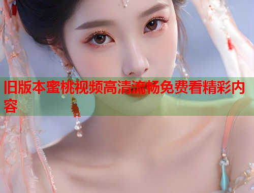 旧版本蜜桃视频高清流畅免费看精彩内容 第2张 旧版本蜜桃视频高清流畅免费看精彩内容 第2张