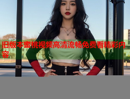 旧版本蜜桃视频高清流畅免费看精彩内容 第1张 旧版本蜜桃视频高清流畅免费看精彩内容 第1张