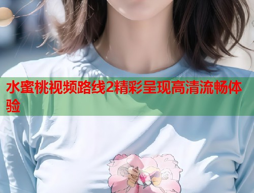 水蜜桃视频路线2精彩呈现高清流畅体验 第1张 水蜜桃视频路线2精彩呈现高清流畅体验 第1张