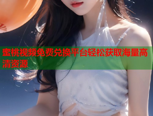 蜜桃视频免费兑换平台轻松获取海量高清资源 第1张 蜜桃视频免费兑换平台轻松获取海量高清资源 第1张