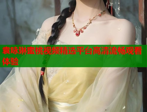 袁咏琳蜜桃视频精选平台高清流畅观看体验 第1张 袁咏琳蜜桃视频精选平台高清流畅观看体验 第1张