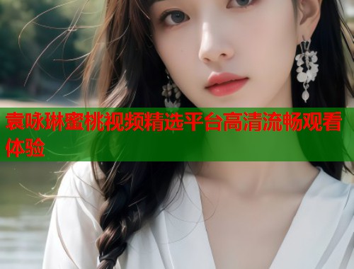 袁咏琳蜜桃视频精选平台高清流畅观看体验 第2张 袁咏琳蜜桃视频精选平台高清流畅观看体验 第2张