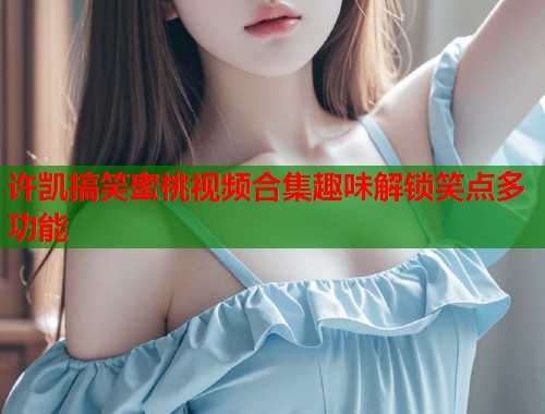 许凯搞笑蜜桃视频合集趣味解锁笑点多功能 第1张 许凯搞笑蜜桃视频合集趣味解锁笑点多功能 第1张