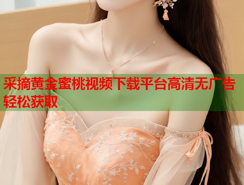 采摘黄金蜜桃视频下载平台高清无广告轻松获取 第2张 采摘黄金蜜桃视频下载平台高清无广告轻松获取 第2张