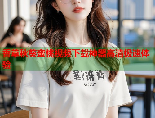 香草秋葵蜜桃视频下载神器高清极速体验 第1张 香草秋葵蜜桃视频下载神器高清极速体验 第1张