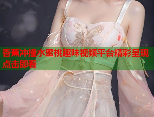 香蕉冲撞水蜜桃趣味视频平台精彩呈现点击即看 第1张 香蕉冲撞水蜜桃趣味视频平台精彩呈现点击即看 第1张