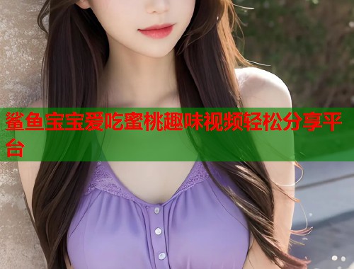 鲨鱼宝宝爱吃蜜桃趣味视频轻松分享平台 第2张 鲨鱼宝宝爱吃蜜桃趣味视频轻松分享平台 第2张