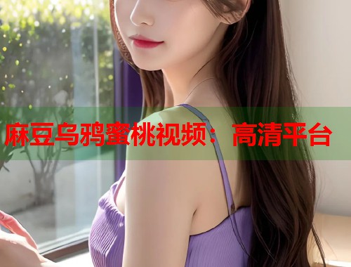 麻豆乌鸦蜜桃视频:高清平台 第1张 麻豆乌鸦蜜桃视频:高清平台 第1张