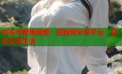吃冻水蜜桃视频：短视频分享平台，轻松记录生活
