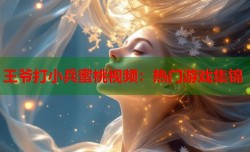 王爷打小兵蜜桃视频：热门游戏集锦