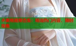 水蜜桃视频合集：精选热门内容，随时观看