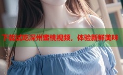 下载试吃深州蜜桃视频，体验新鲜美味