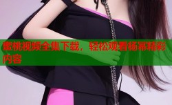蜜桃视频全集下载，轻松观看杨幂精彩内容