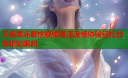 天美果冻蜜桃视频高清流畅体验轻松分享精彩瞬间