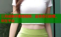 三月成熟水蜜桃视频：品尝春日甜蜜，尽在平台