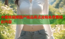 水蜜桃视频国产精品高清流畅免费看精彩内容