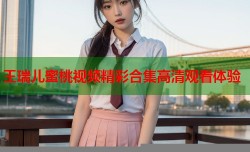 王瑞儿蜜桃视频精彩合集高清观看体验