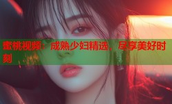 蜜桃视频：成熟少妇精选，尽享美好时刻