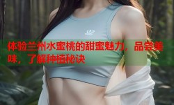 体验兰州水蜜桃的甜蜜魅力，品尝美味，了解种植秘诀