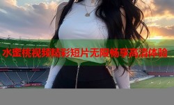 水蜜桃视频精彩短片无限畅享高清体验