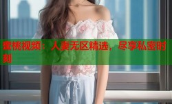蜜桃视频：人妻无区精选，尽享私密时刻