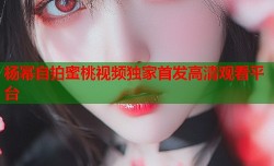 杨幂自拍蜜桃视频独家首发高清观看平台