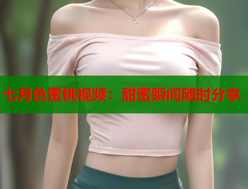 七月色蜜桃视频：甜蜜瞬间随时分享  第1张