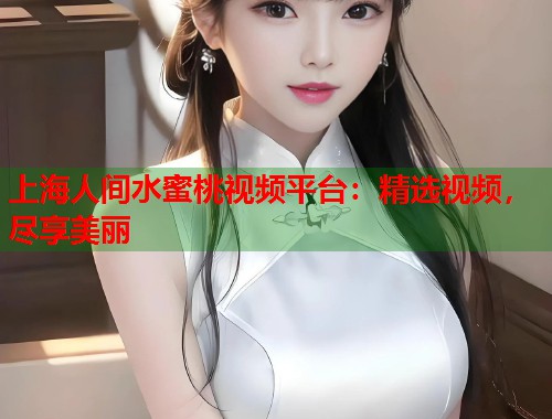 上海人间水蜜桃视频平台：精选视频，尽享美丽  第1张