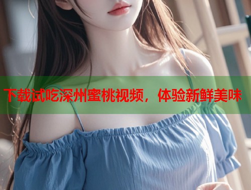下载试吃深州蜜桃视频，体验新鲜美味  第1张