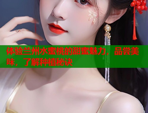 体验兰州水蜜桃的甜蜜魅力，品尝美味，了解种植秘诀  第2张