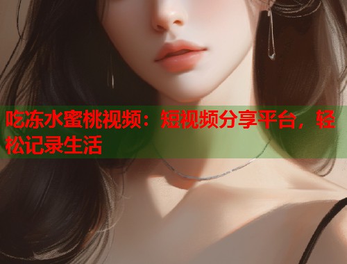 吃冻水蜜桃视频：短视频分享平台，轻松记录生活  第2张
