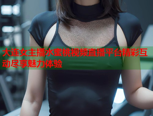 大连女主播水蜜桃视频直播平台精彩互动尽享魅力体验  第1张