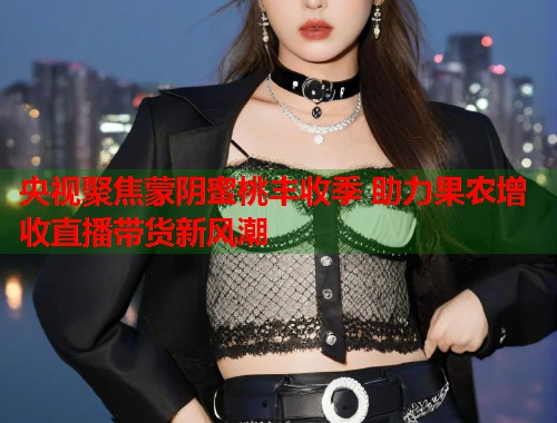 央视聚焦蒙阴蜜桃丰收季 助力果农增收直播带货新风潮  第1张