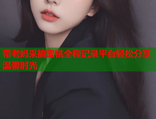 带老妈采摘蜜桃全程记录平台轻松分享温馨时光  第2张