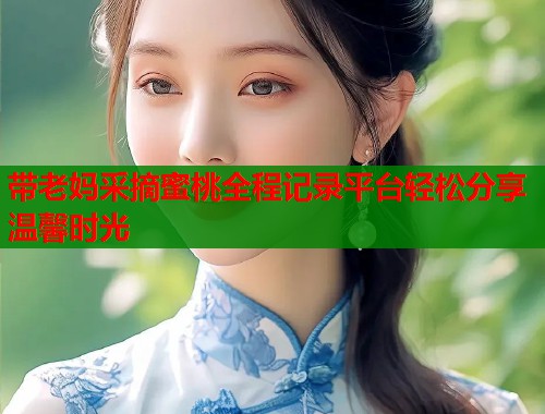 带老妈采摘蜜桃全程记录平台轻松分享温馨时光  第1张