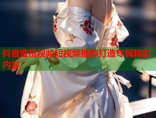 抖音蜜桃视频短视频推荐打造专属精彩内容  第1张