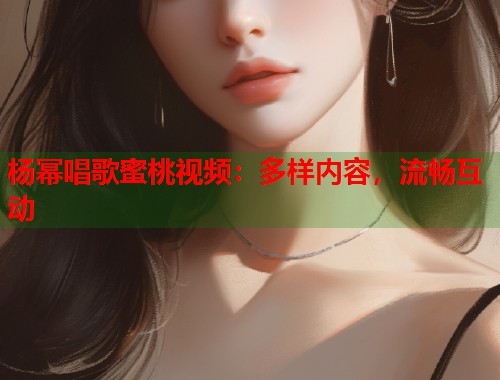 杨幂唱歌蜜桃视频：多样内容，流畅互动  第2张